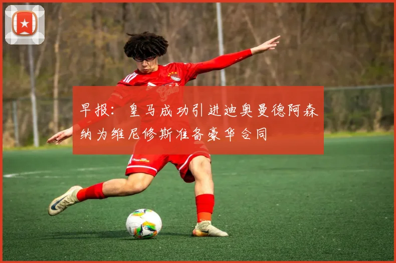 早报：皇马成功引进迪奥曼德阿森纳为维尼修斯准备豪华合同