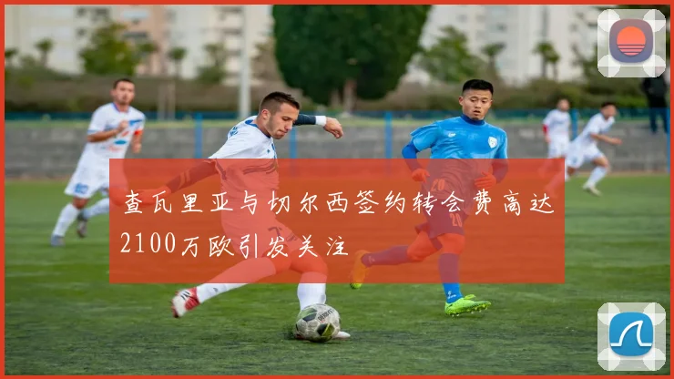 查瓦里亚与切尔西签约转会费高达2100万欧引发关注