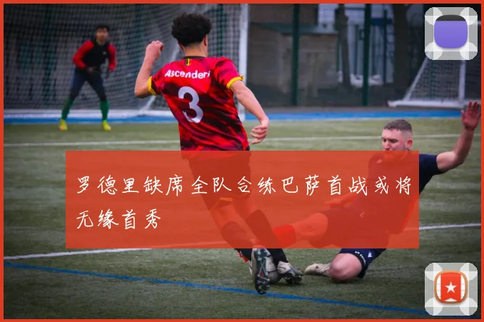 罗德里缺席全队合练巴萨首战或将无缘首秀