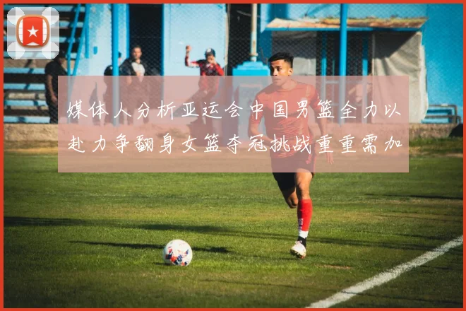 媒体人分析亚运会中国男篮全力以赴力争翻身女篮夺冠挑战重重需加倍努力