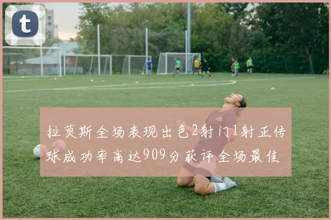 拉莫斯全场表现出色2射门1射正传球成功率高达909分获评全场最佳