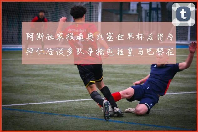 阿斯独家报道奥利塞世界杯后将与拜仁洽谈多队争抢包括皇马巴黎在内