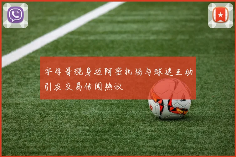 字母哥现身迈阿密机场与球迷互动引发交易传闻热议