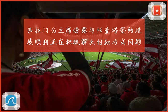 弗拉门戈主席透露与帕奎塔签约进展顺利正在积极解决付款方式问题