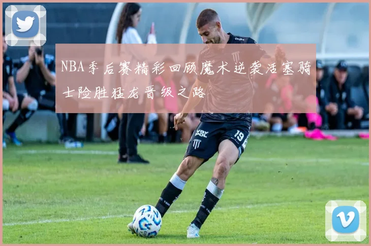 NBA季后赛精彩回顾魔术逆袭活塞骑士险胜猛龙晋级之路