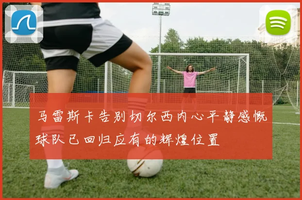 马雷斯卡告别切尔西内心平静感慨球队已回归应有的辉煌位置