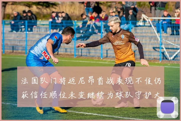 法国队门将迈尼昂首战表现不佳仍获信任顺位未变继续为球队守护大门