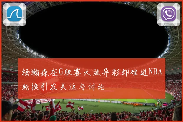 杨瀚森在G联赛大放异彩却难进NBA轮换引发关注与讨论