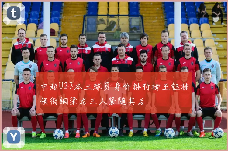 中超U23本土球员身价排行榜王钰栋领衔铜梁龙三人紧随其后
