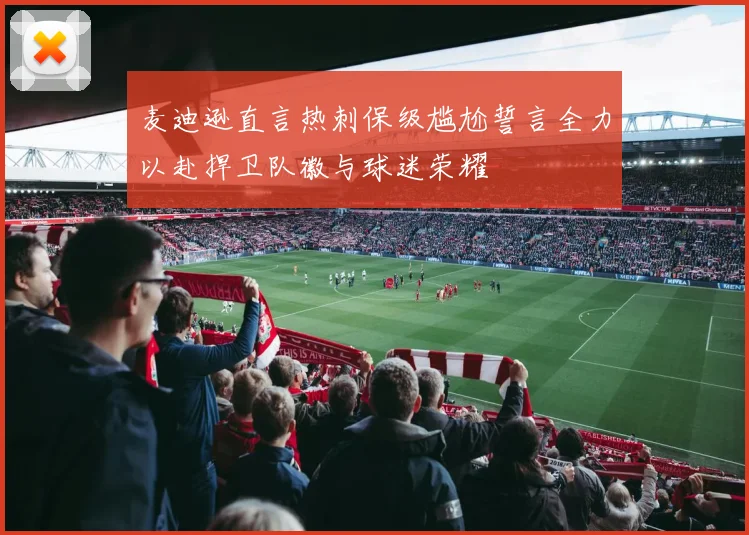 麦迪逊直言热刺保级尴尬誓言全力以赴捍卫队徽与球迷荣耀