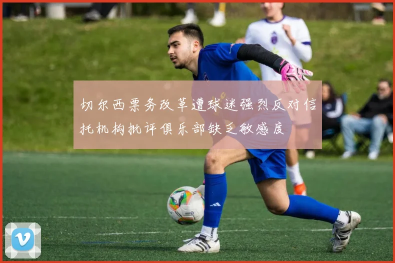 切尔西票务改革遭球迷强烈反对信托机构批评俱乐部缺乏敏感度