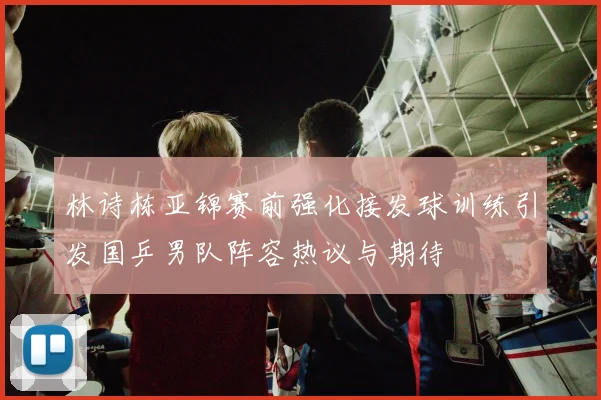 林诗栋亚锦赛前强化接发球训练引发国乒男队阵容热议与期待