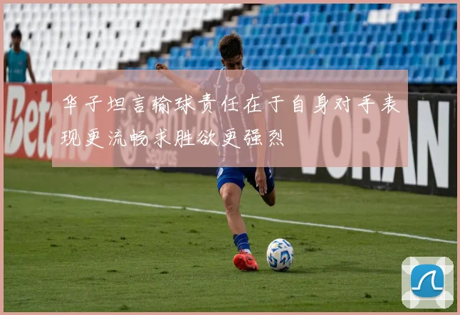 华子坦言输球责任在于自身对手表现更流畅求胜欲更强烈