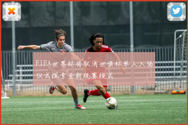 FIFA世界杯将取消世俱杯单人入场仪式探索全新观赛模式