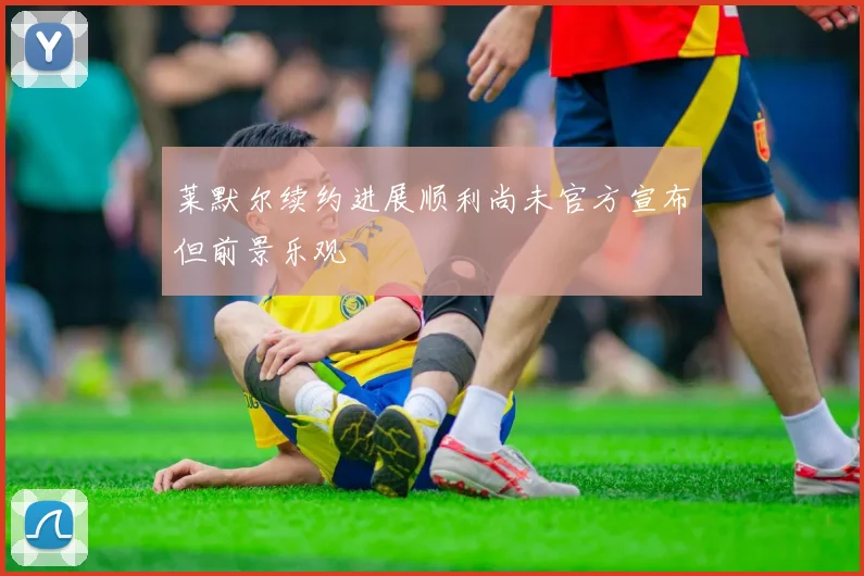 莱默尔续约进展顺利尚未官方宣布但前景乐观