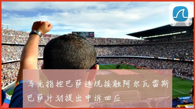 马竞指控巴萨违规接触阿尔瓦雷斯巴萨计划提出申诉回应
