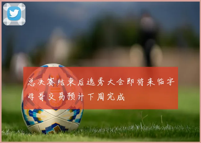总决赛结束后选秀大会即将来临字母哥交易预计下周完成