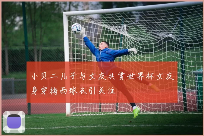 小贝二儿子与女友共赏世界杯女友身穿梅西球衣引关注