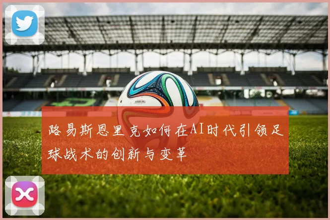 路易斯恩里克如何在AI时代引领足球战术的创新与变革