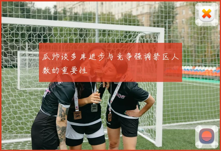 瓜帅谈多库进步与竞争强调禁区人数的重要性