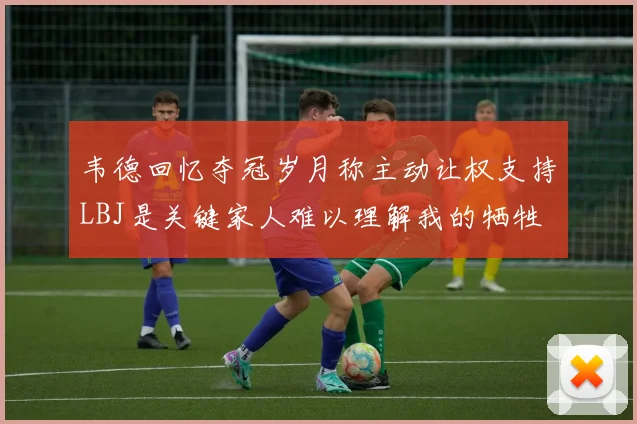 韦德回忆夺冠岁月称主动让权支持LBJ是关键家人难以理解我的牺牲