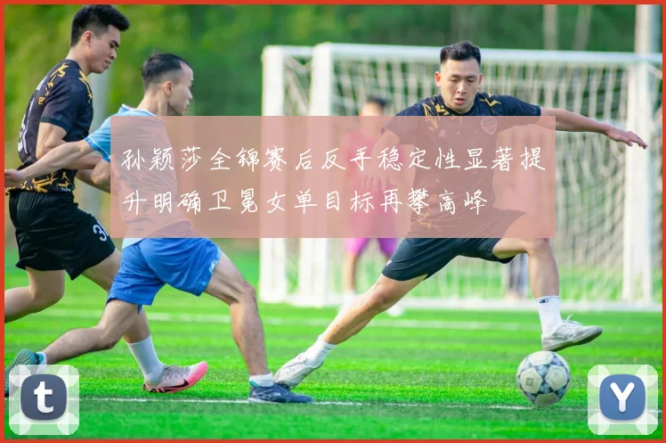 孙颖莎全锦赛后反手稳定性显著提升明确卫冕女单目标再攀高峰