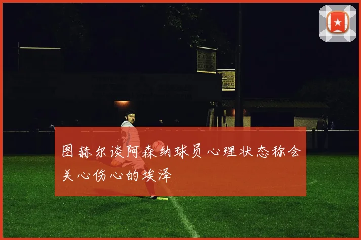 图赫尔谈阿森纳球员心理状态称会关心伤心的埃泽