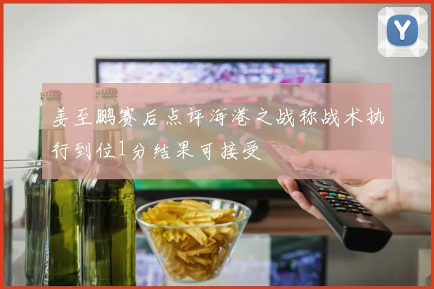姜至鹏赛后点评海港之战称战术执行到位1分结果可接受